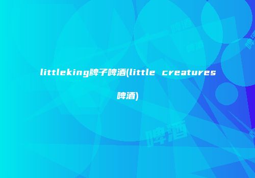 littleking牌子啤酒(little creatures啤酒)