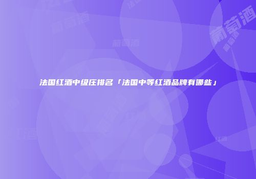 法国红酒中级庄排名「法国中等红酒品牌有哪些」