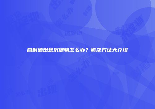 自制酒出现沉淀物怎么办？解决方法大介绍