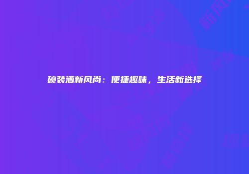 碗装酒新风尚：便捷趣味，生活新选择