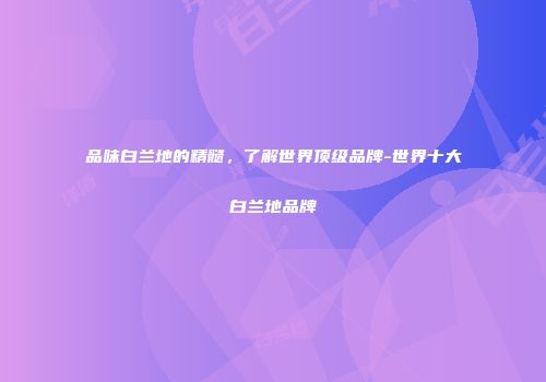 品味白兰地的精髓，了解世界顶级品牌-世界十大白兰地品牌