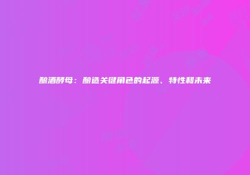 酿酒酵母：酿造关键角色的起源、特性和未来