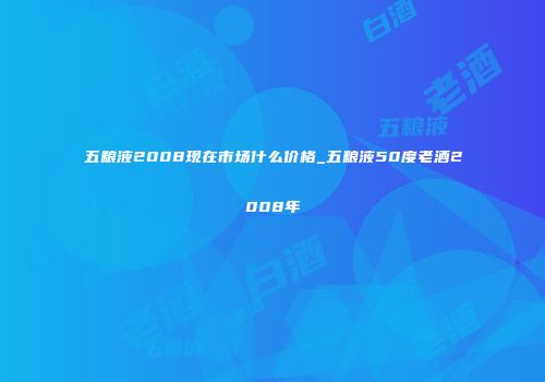 五粮液2008现在市场什么价格_五粮液50度老酒2008年