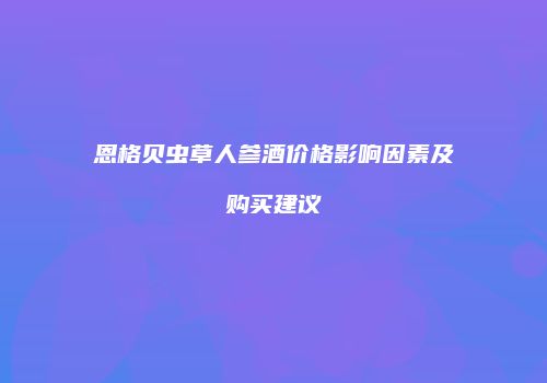恩格贝虫草人参酒价格影响因素及购买建议