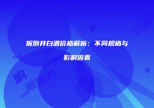扳倒井白酒价格解析：不同规格与影响因素