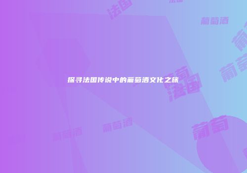 探寻法国传说中的葡萄酒文化之旅