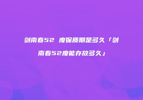剑南春52 度保质期是多久「剑南春52度能存放多久」