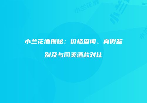 小兰花酒揭秘：价格查询、真假鉴别及与同类酒款对比
