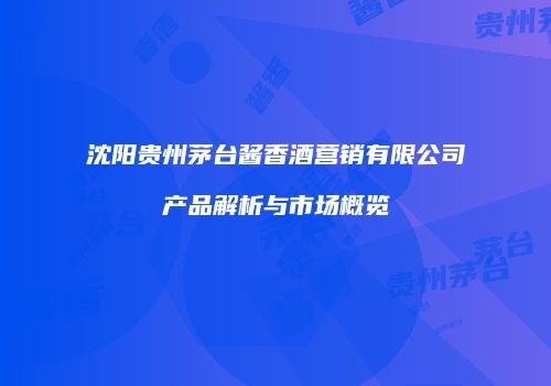 沈阳贵州茅台酱香酒营销有限公司产品解析与市场概览