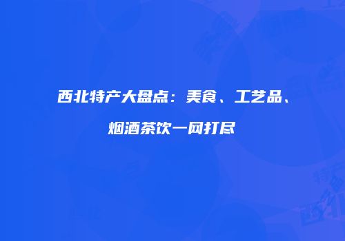 西北特产大盘点：美食、工艺品、烟酒茶饮一网打尽