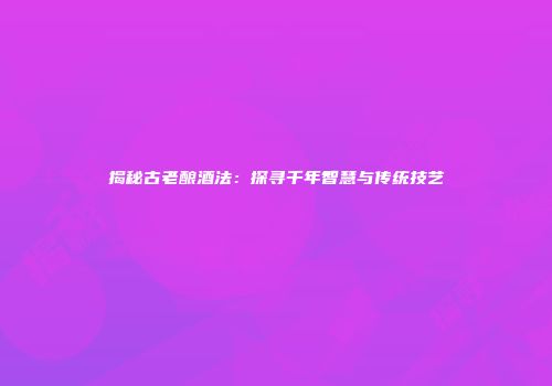 揭秘古老酿酒法：探寻千年智慧与传统技艺