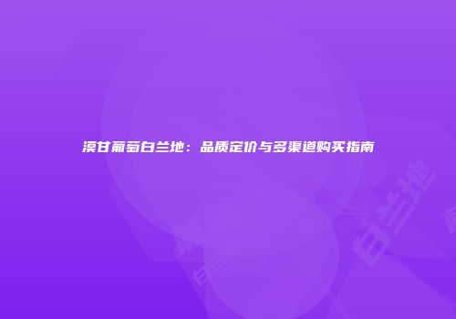 漠甘葡萄白兰地：品质定价与多渠道购买指南
