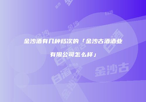 金沙酒有几种档次的「金沙古酒酒业有限公司怎么样」