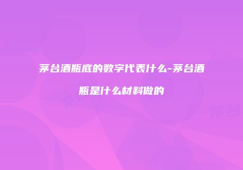 茅台酒瓶底的数字代表什么-茅台酒瓶是什么材料做的