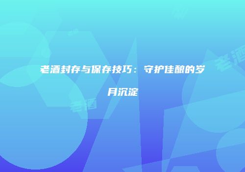 老酒封存与保存技巧：守护佳酿的岁月沉淀