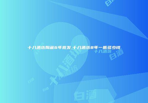 十八酒坊陶藏6年批发,十八酒坊8年一瓶多少钱