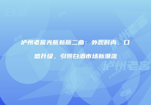 泸州老窖光瓶新版二曲：外观时尚、口感升级，引领白酒市场新潮流