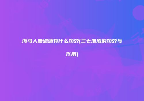 海马人参泡酒有什么功效(三七泡酒的功效与作用)