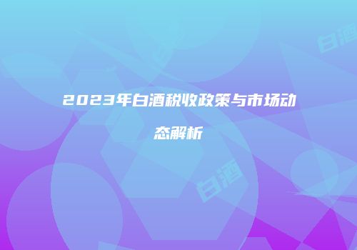 2023年白酒税收政策与市场动态解析