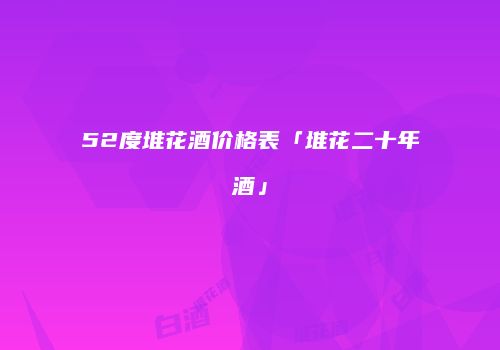 52度堆花酒价格表「堆花二十年酒」