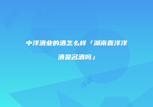中洋酒业的酒怎么样「湖南喜洋洋酒是名酒吗」