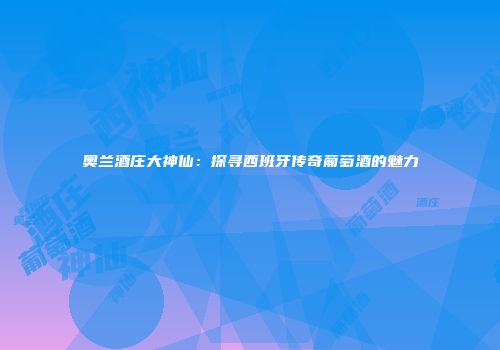 奥兰酒庄大神仙：探寻西班牙传奇葡萄酒的魅力