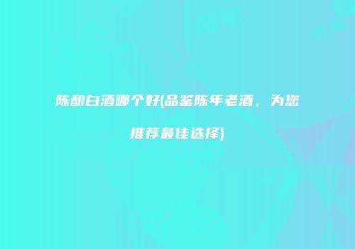 陈酿白酒哪个好(品鉴陈年老酒，为您推荐最佳选择)