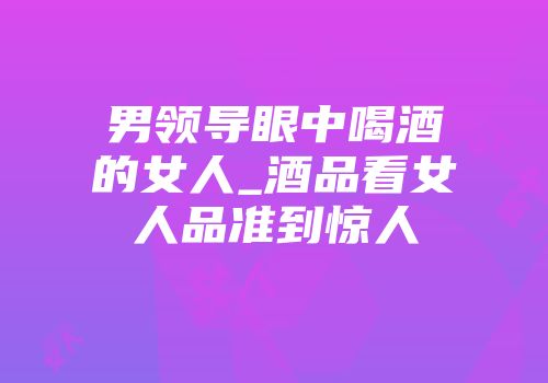 男领导眼中喝酒的女人_酒品看女人品准到惊人