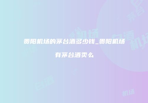 贵阳机场的茅台酒多少钱_贵阳机场有茅台酒卖么