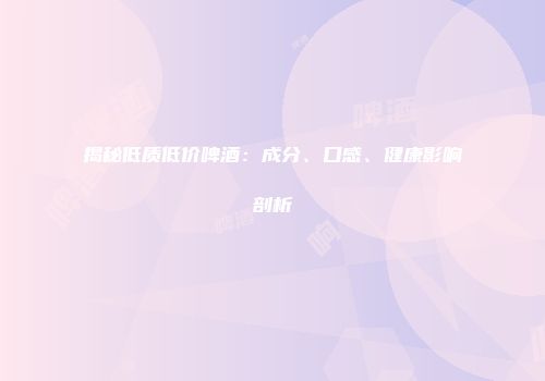 揭秘低质低价啤酒：成分、口感、健康影响剖析