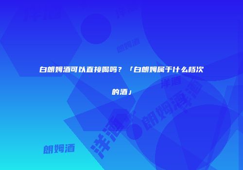白朗姆酒可以直接喝吗？「白朗姆属于什么档次的酒」