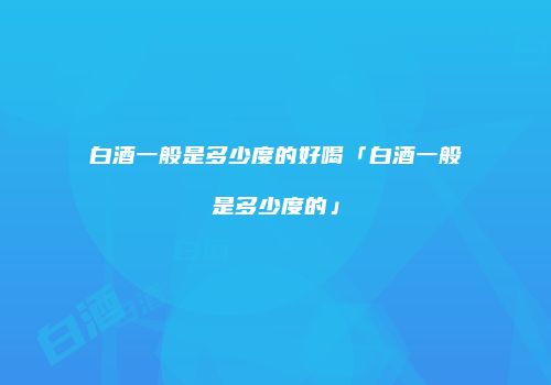 白酒一般是多少度的好喝「白酒一般是多少度的」