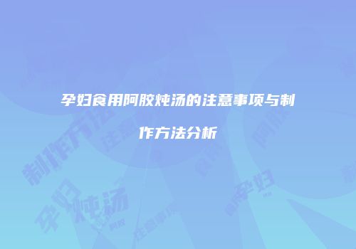 孕妇食用阿胶炖汤的注意事项与制作方法分析