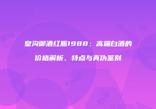 皇沟御酒红瓶1988：高端白酒的价格解析、特点与真伪鉴别