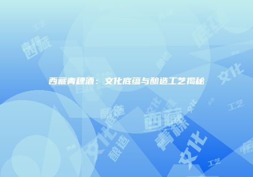 西藏青稞酒：文化底蕴与酿造工艺揭秘