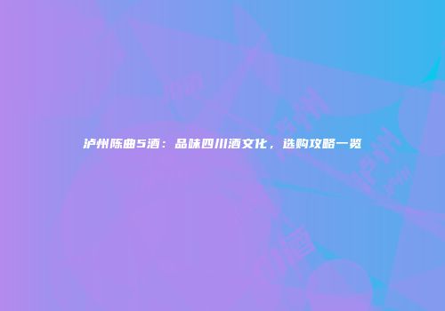泸州陈曲5酒：品味四川酒文化，选购攻略一览