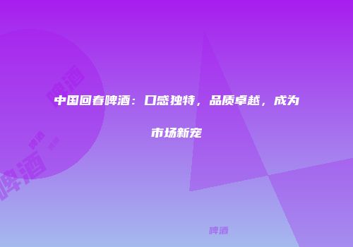 中国回春啤酒：口感独特，品质卓越，成为市场新宠