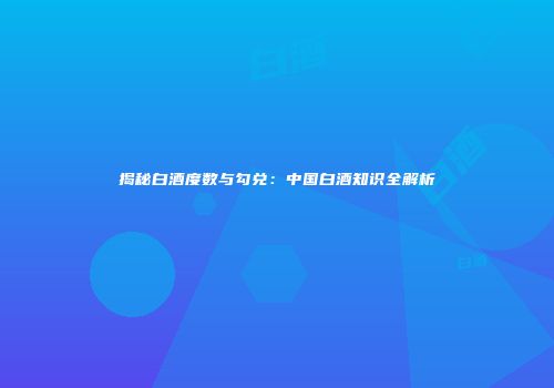 揭秘白酒度数与勾兑：中国白酒知识全解析