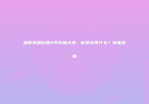 盛世凤凰白酒6年价格大涨，你还在等什么？快来抢购