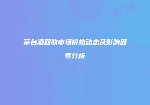 茅台酒回收市场价格动态及影响因素分析
