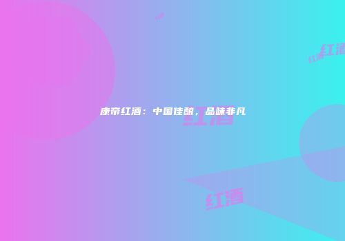 康帝红酒：中国佳酿，品味非凡