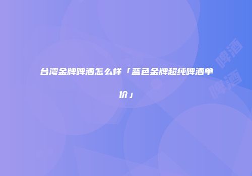 台湾金牌啤酒怎么样「蓝色金牌超纯啤酒单价」