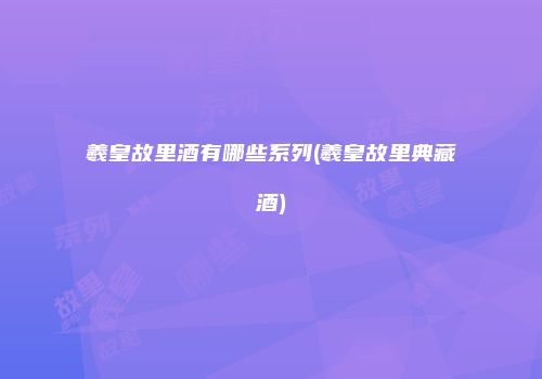 羲皇故里酒有哪些系列(羲皇故里典藏酒)
