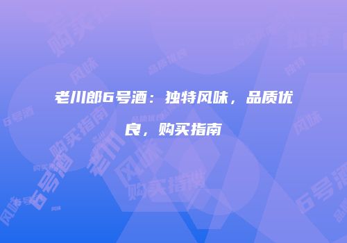 老川郎6号酒：独特风味，品质优良，购买指南