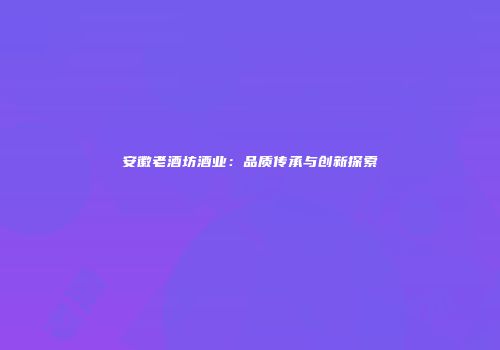 安徽老酒坊酒业：品质传承与创新探索