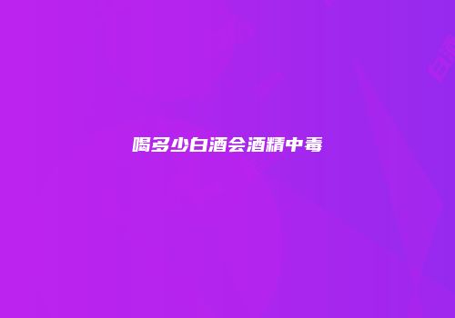 喝多少白酒会酒精中毒