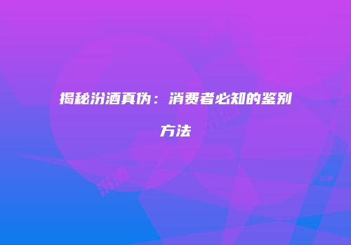 揭秘汾酒真伪：消费者必知的鉴别方法