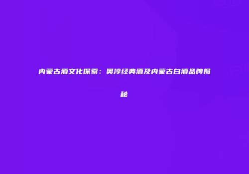 内蒙古酒文化探索：奥淳经典酒及内蒙古白酒品牌揭秘