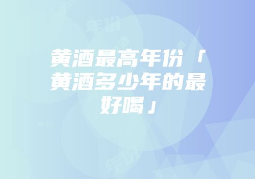 黄酒最高年份「黄酒多少年的最好喝」
