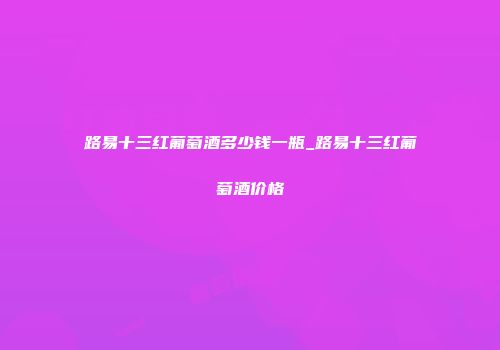 路易十三红葡萄酒多少钱一瓶_路易十三红葡萄酒价格